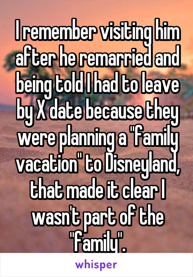 I remember visiting him after he remarried and being told I had to leave by X date because they were planning a "family vacation" to Disneyland, that made it clear I wasn't part of the "family".