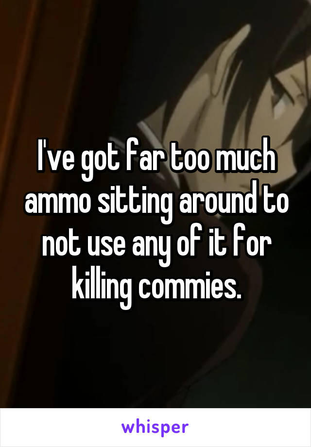 I've got far too much ammo sitting around to not use any of it for killing commies.