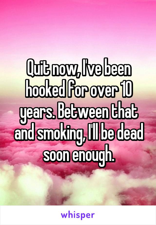 Quit now, I've been hooked for over 10 years. Between that and smoking, I'll be dead soon enough.