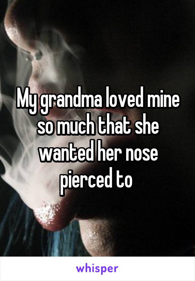 My grandma loved mine so much that she wanted her nose pierced to 