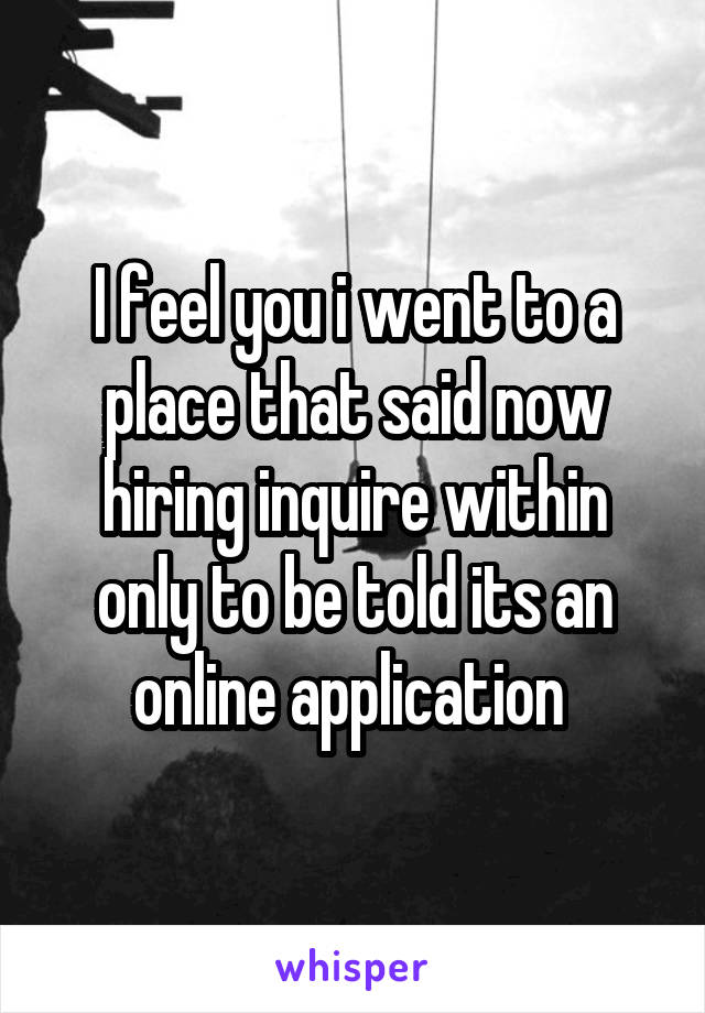 I feel you i went to a place that said now hiring inquire within only to be told its an online application 
