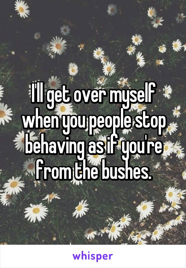 I'll get over myself when you people stop behaving as if you're from the bushes.