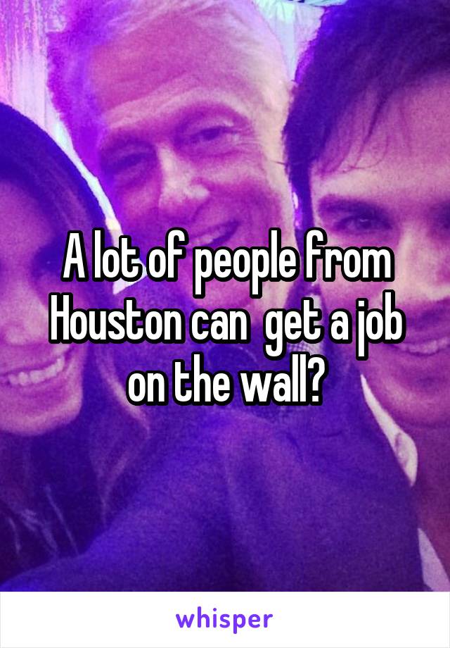 A lot of people from Houston can  get a job on the wall?
