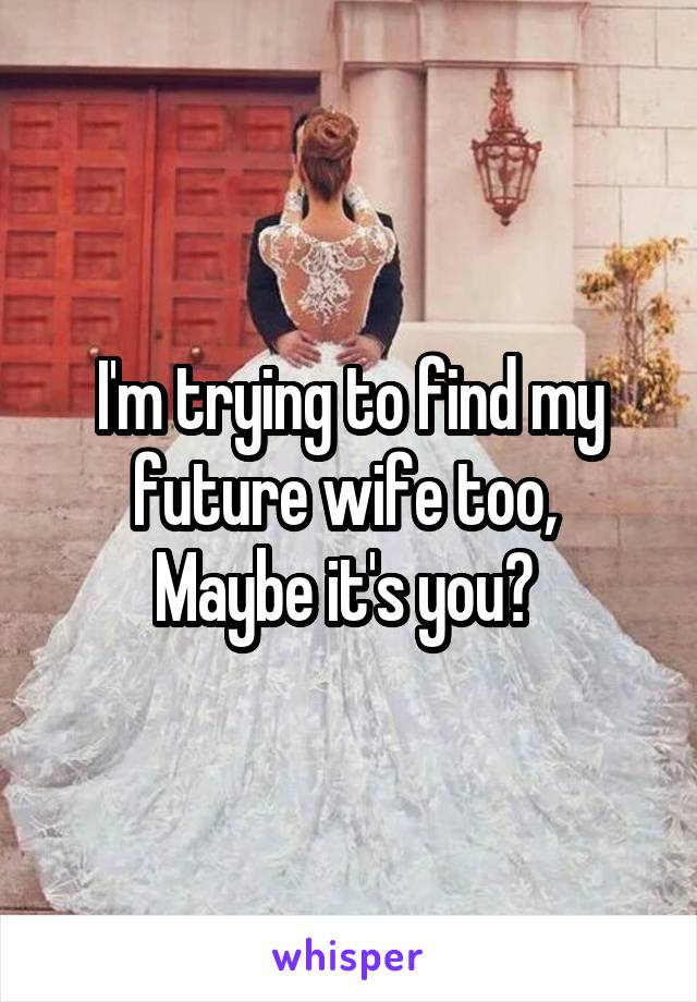 I'm trying to find my future wife too, 
Maybe it's you? 