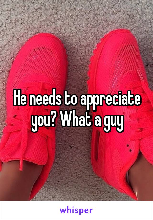 He needs to appreciate you? What a guy