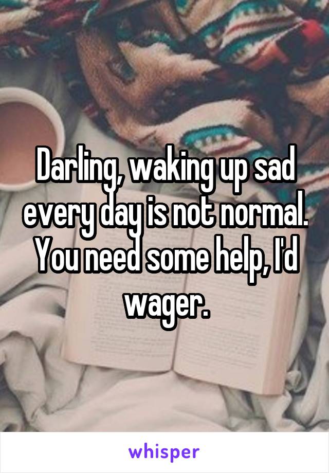 Darling, waking up sad every day is not normal. You need some help, I'd wager.