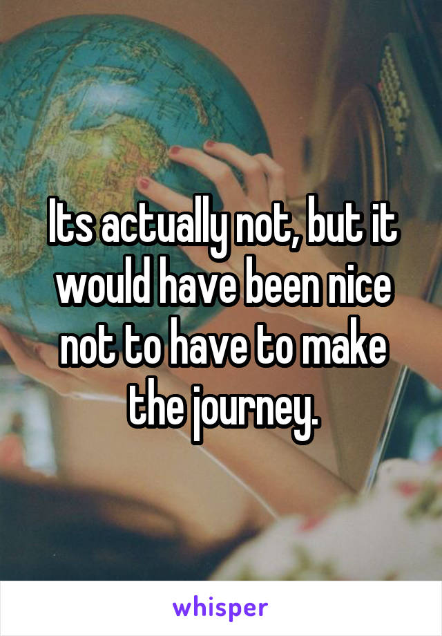 Its actually not, but it would have been nice not to have to make the journey.
