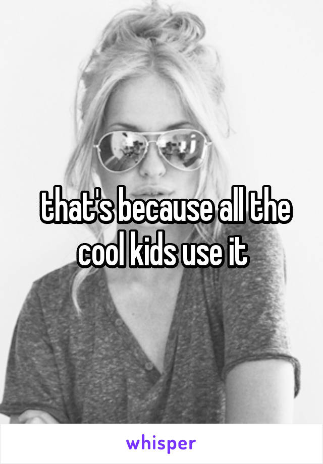  that's because all the cool kids use it