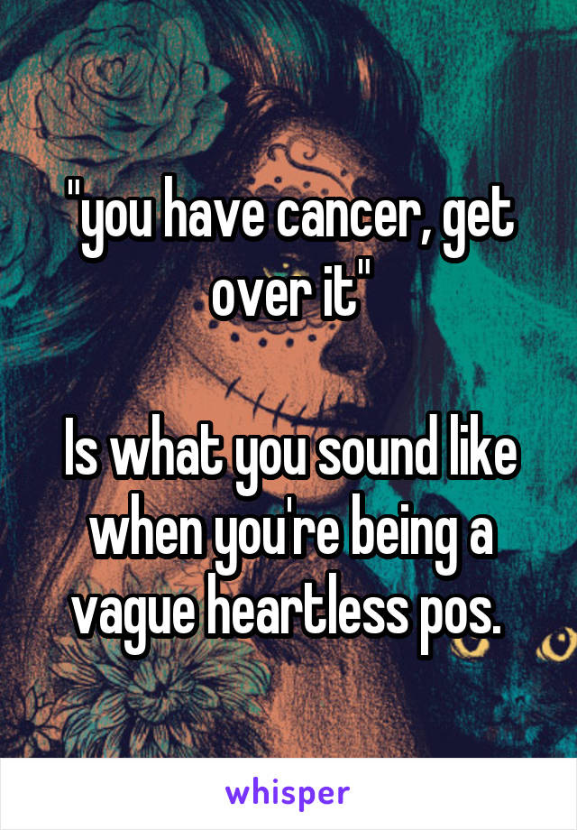 "you have cancer, get over it"

Is what you sound like when you're being a vague heartless pos. 