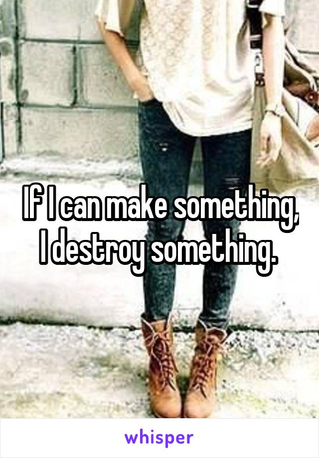 If I can make something, I destroy something. 