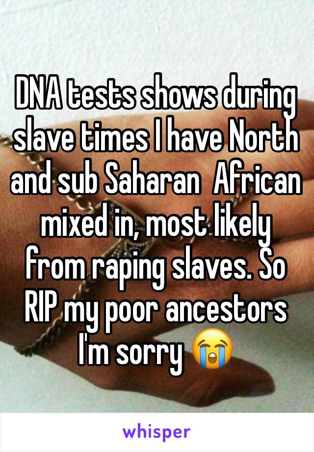 DNA tests shows during slave times I have North and sub Saharan  African  mixed in, most likely from raping slaves. So RIP my poor ancestors I'm sorry 😭