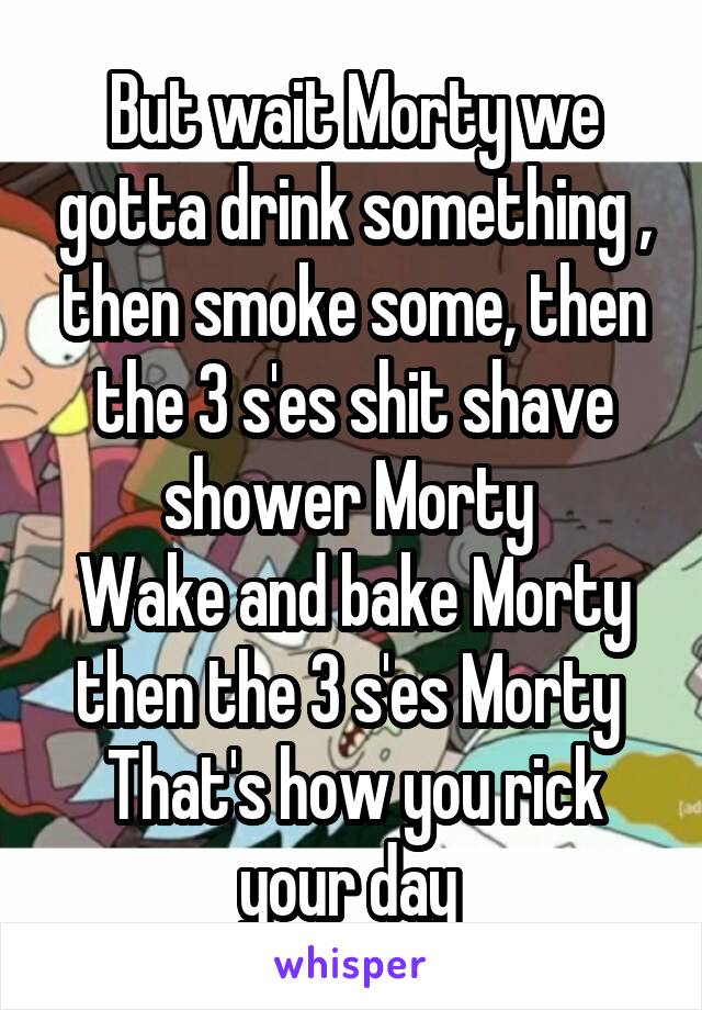 But wait Morty we gotta drink something , then smoke some, then the 3 s'es shit shave shower Morty 
Wake and bake Morty then the 3 s'es Morty 
That's how you rick your day 
