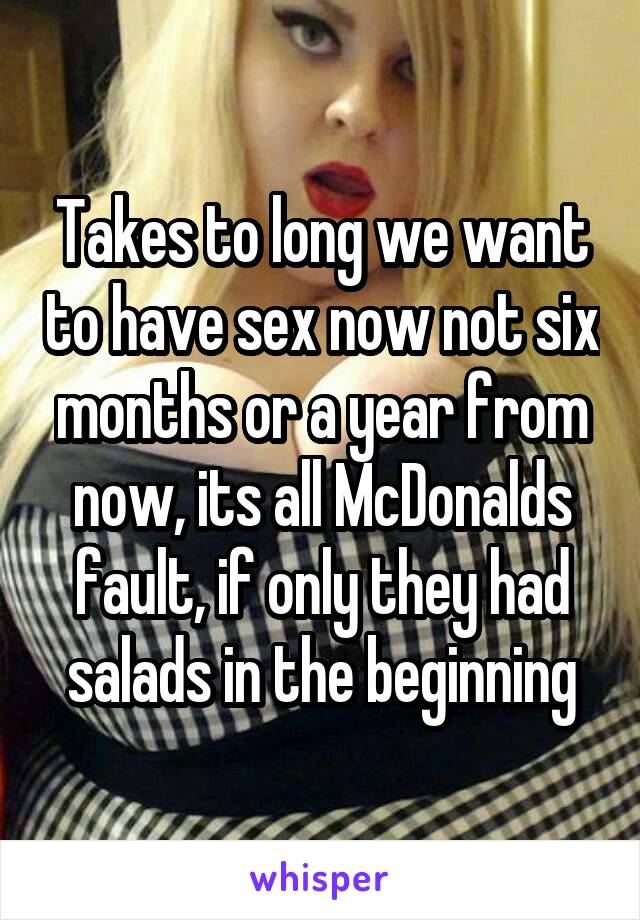 Takes to long we want to have sex now not six months or a year from now, its all McDonalds fault, if only they had salads in the beginning