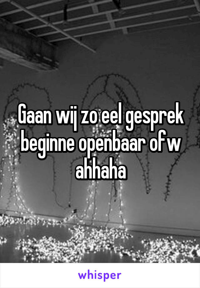 Gaan wij zo eel gesprek beginne openbaar ofw ahhaha