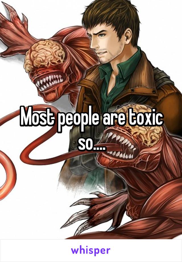 Most people are toxic so....