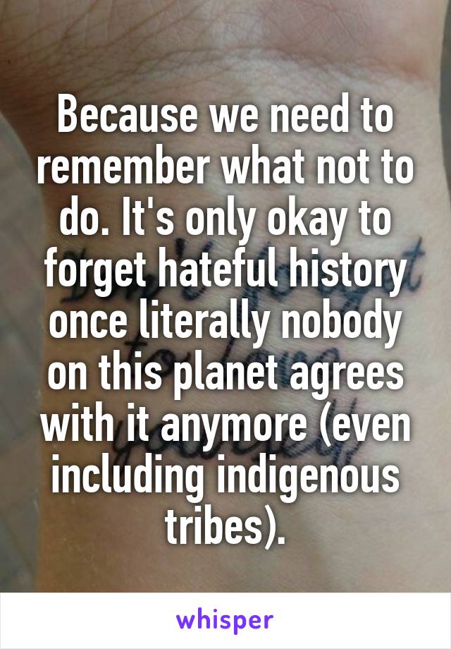 Because we need to remember what not to do. It's only okay to forget hateful history once literally nobody on this planet agrees with it anymore (even including indigenous tribes).