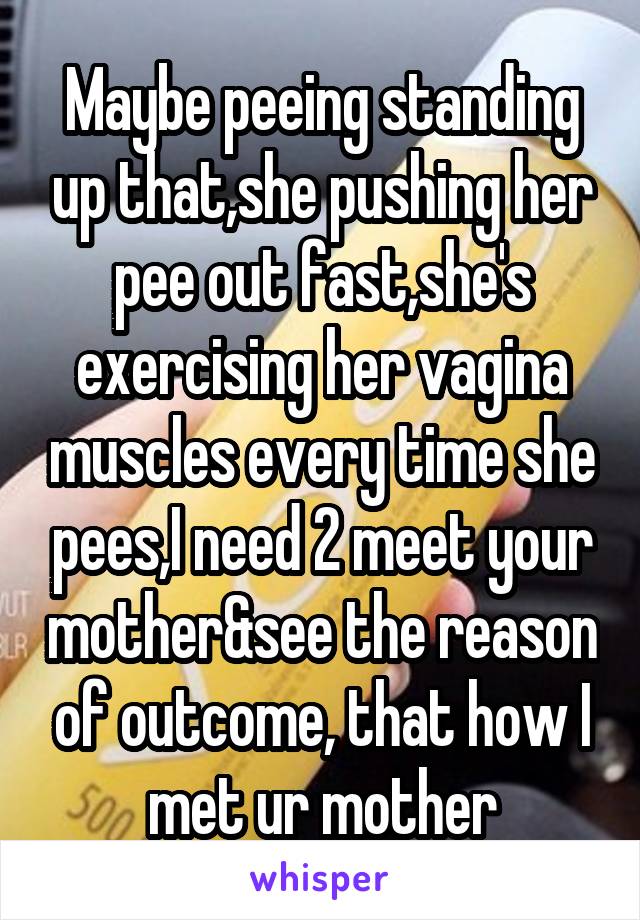 Maybe peeing standing up that,she pushing her pee out fast,she's exercising her vagina muscles every time she pees,I need 2 meet your mother&see the reason of outcome, that how I met ur mother