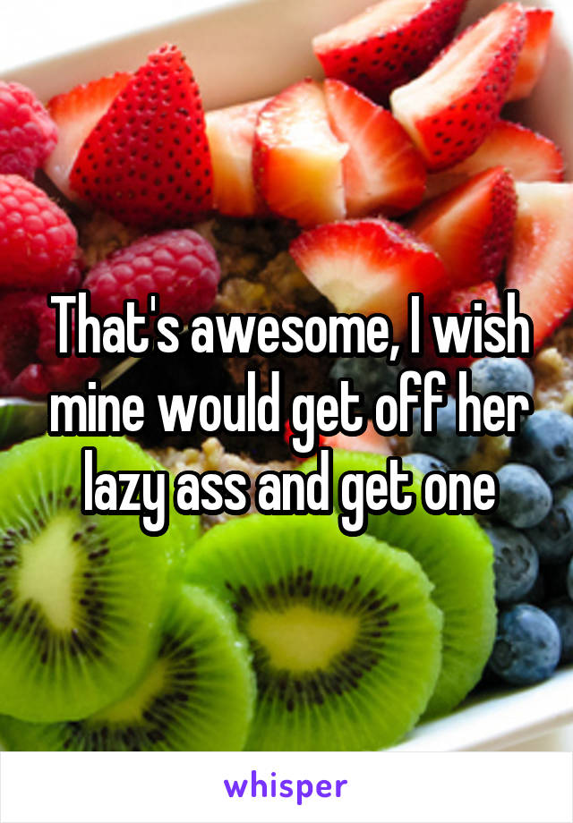 That's awesome, I wish mine would get off her lazy ass and get one