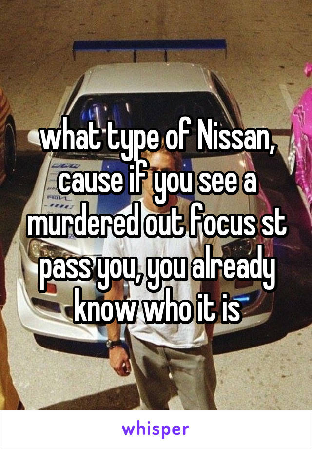 what type of Nissan, cause if you see a murdered out focus st pass you, you already know who it is