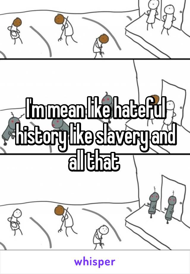 I'm mean like hateful history like slavery and all that 