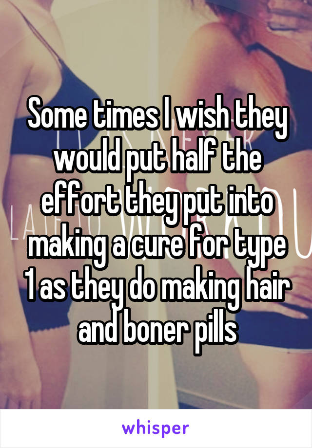 Some times I wish they would put half the effort they put into making a cure for type 1 as they do making hair and boner pills
