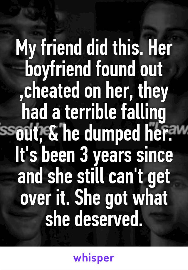 My friend did this. Her boyfriend found out ,cheated on her, they had a terrible falling out, & he dumped her. It's been 3 years since and she still can't get over it. She got what she deserved.