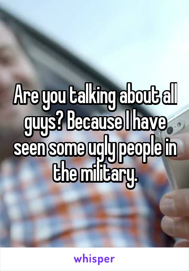Are you talking about all guys? Because I have seen some ugly people in the military.
