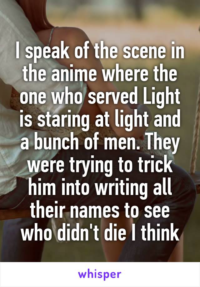 I speak of the scene in the anime where the one who served Light is staring at light and a bunch of men. They were trying to trick him into writing all their names to see who didn't die I think