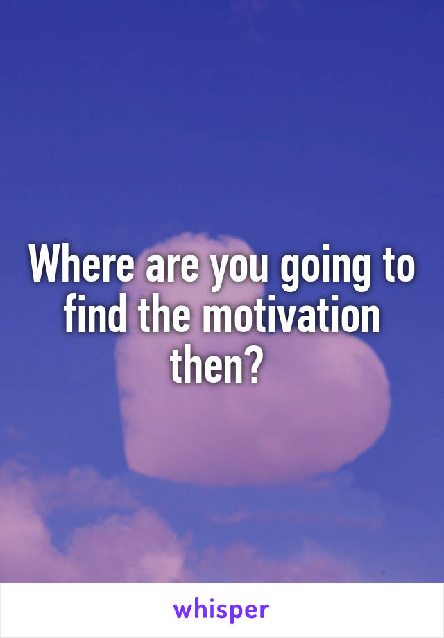 Where are you going to find the motivation then? 