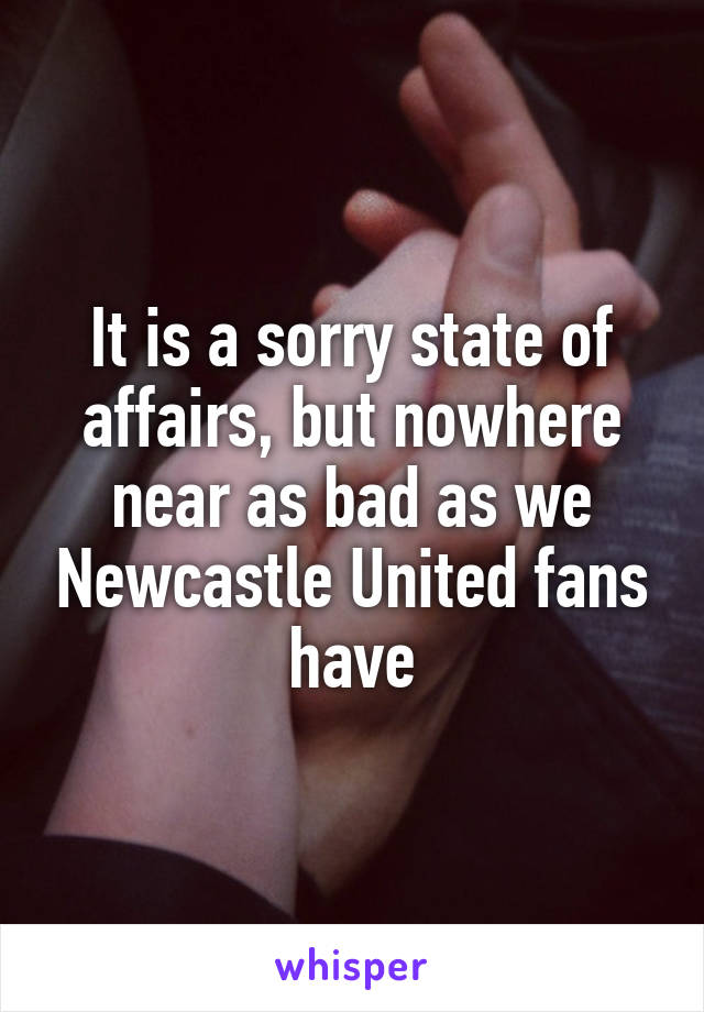 It is a sorry state of affairs, but nowhere near as bad as we Newcastle United fans have