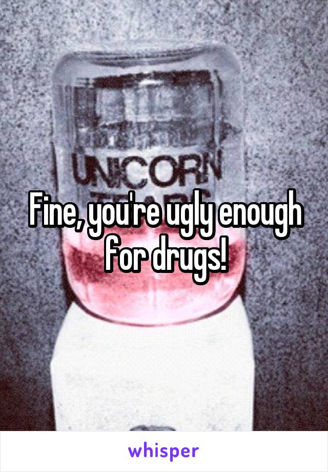 Fine, you're ugly enough for drugs!