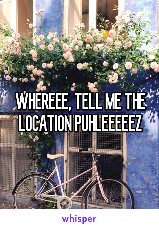 WHEREEE, TELL ME THE LOCATION PUHLEEEEEZ