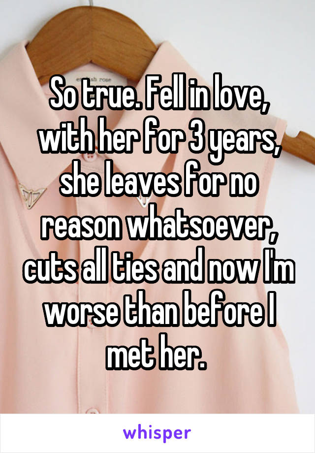 So true. Fell in love, with her for 3 years, she leaves for no reason whatsoever, cuts all ties and now I'm worse than before I met her. 