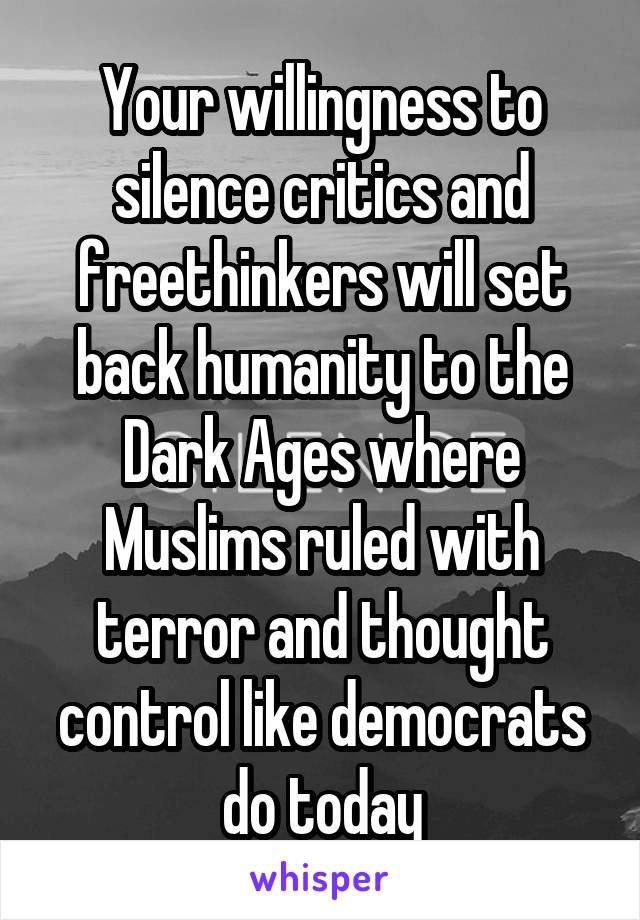 Your willingness to silence critics and freethinkers will set back humanity to the Dark Ages where Muslims ruled with terror and thought control like democrats do today