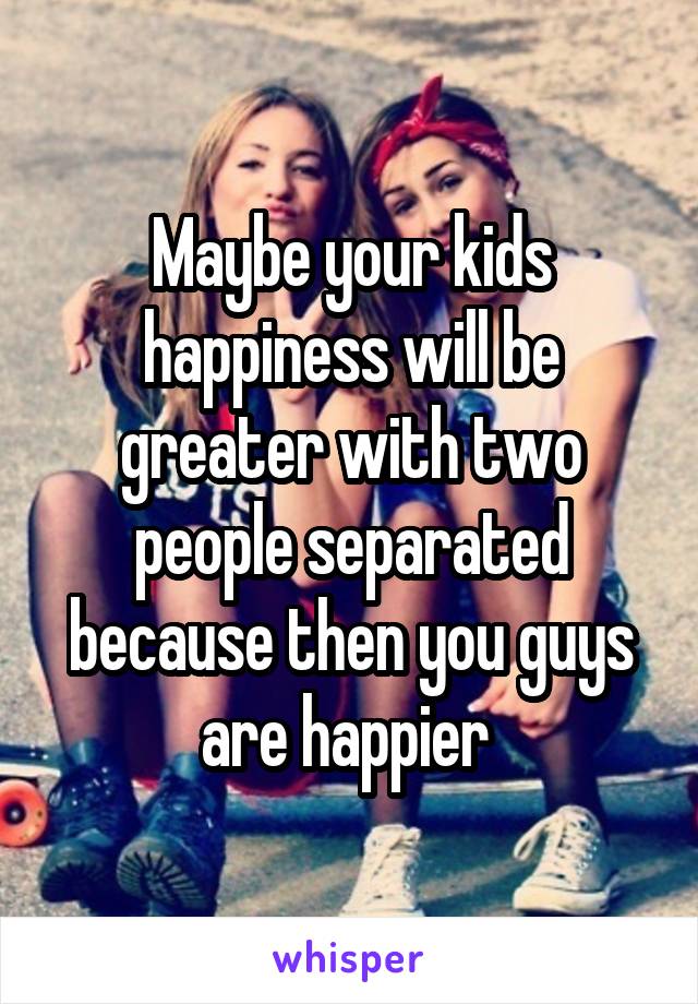 Maybe your kids happiness will be greater with two people separated because then you guys are happier 