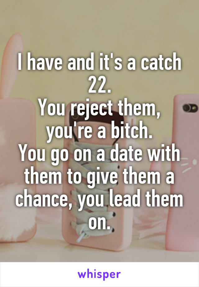 I have and it's a catch 22.
You reject them, you're a bitch.
You go on a date with them to give them a chance, you lead them on.
