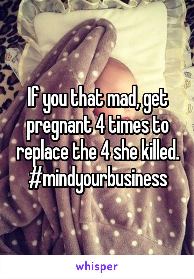 If you that mad, get pregnant 4 times to replace the 4 she killed.
#mindyourbusiness