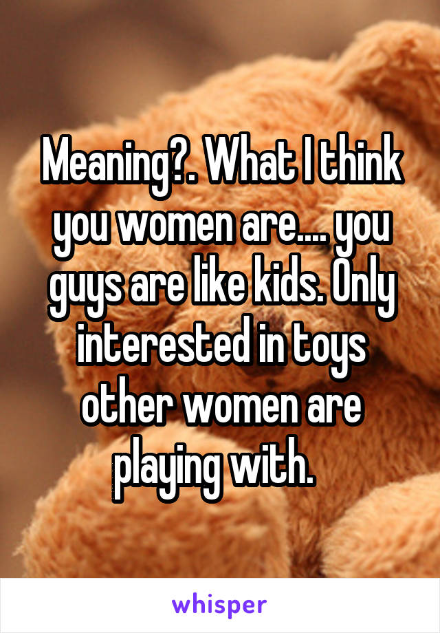 Meaning?. What I think you women are.... you guys are like kids. Only interested in toys other women are playing with.  