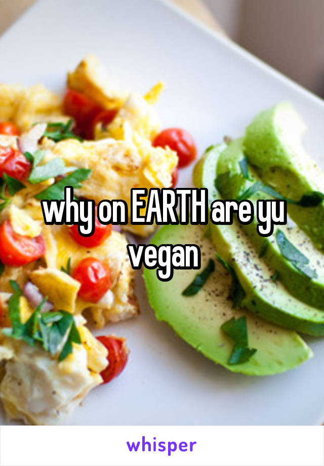 why on EARTH are yu vegan