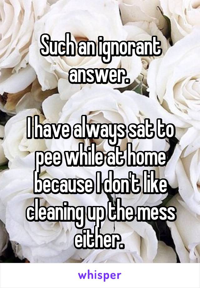 Such an ignorant answer. 

I have always sat to pee while at home because I don't like cleaning up the mess either. 