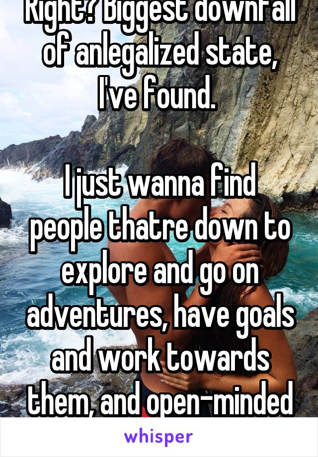 Right? Biggest downfall of anlegalized state, I've found. 

I just wanna find people thatre down to explore and go on adventures, have goals and work towards them, and open-minded DO'ers. 