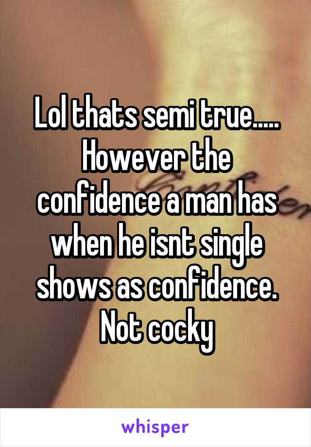 Lol thats semi true..... However the confidence a man has when he isnt single shows as confidence. Not cocky