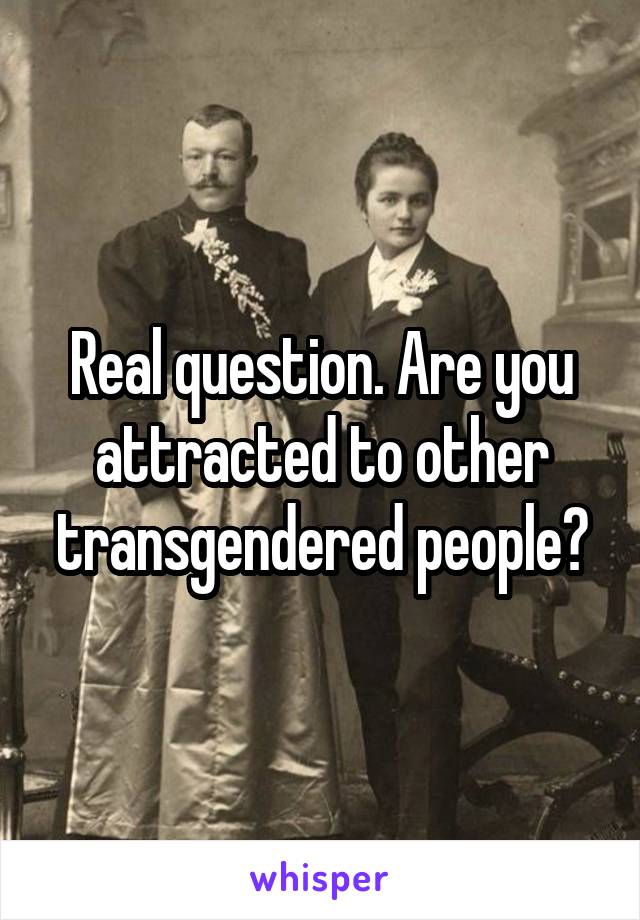 Real question. Are you attracted to other transgendered people?