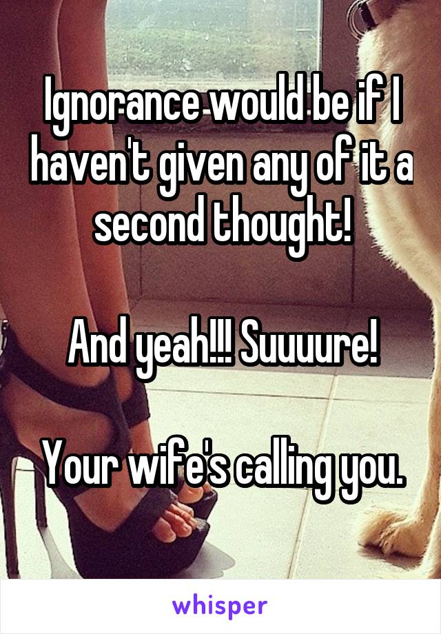 Ignorance would be if I haven't given any of it a second thought!

And yeah!!! Suuuure!

Your wife's calling you. 