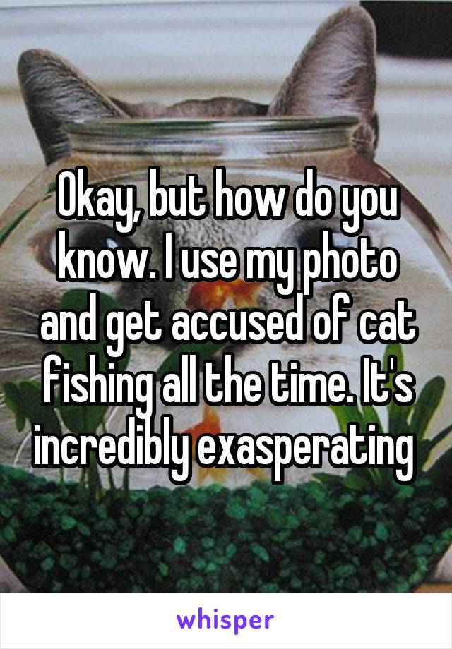 Okay, but how do you know. I use my photo and get accused of cat fishing all the time. It's incredibly exasperating 