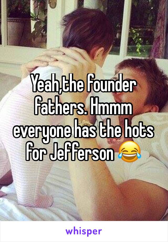 Yeah,the founder fathers. Hmmm everyone has the hots for Jefferson 😂