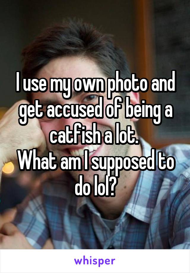I use my own photo and get accused of being a catfish a lot. 
What am I supposed to do lol?