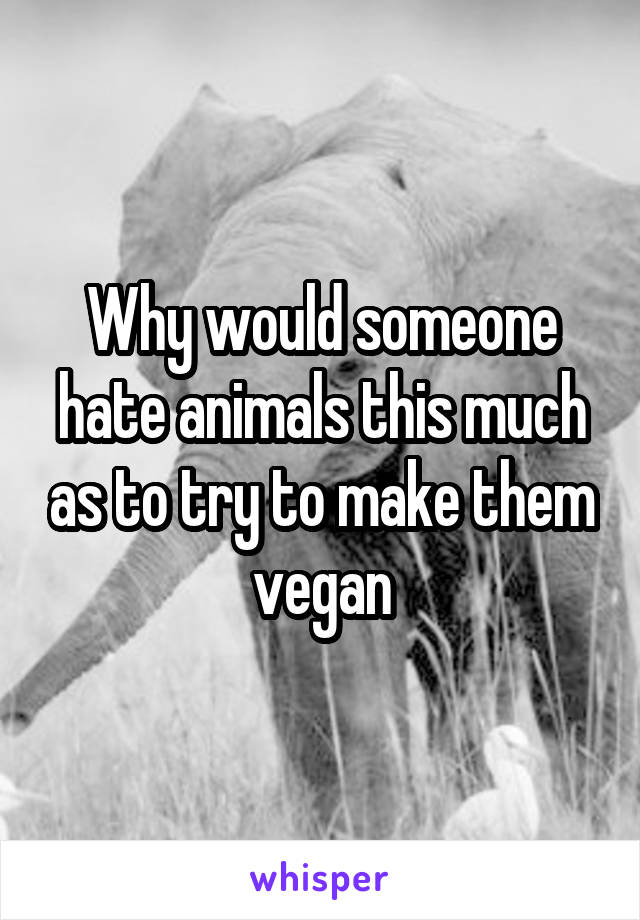 Why would someone hate animals this much as to try to make them vegan
