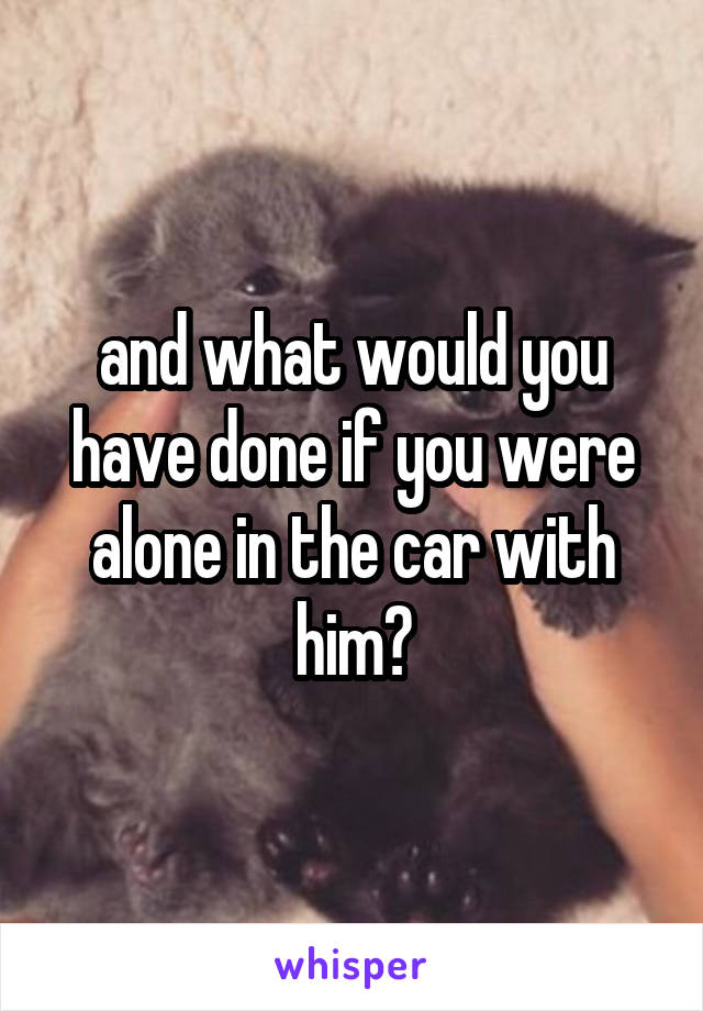 and what would you have done if you were alone in the car with him?
