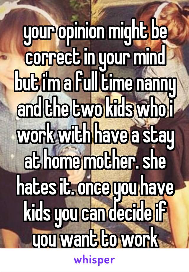 your opinion might be correct in your mind but i'm a full time nanny and the two kids who i work with have a stay at home mother. she hates it. once you have kids you can decide if you want to work